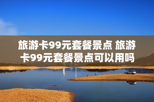 旅游卡99元套餐景点 旅游卡99元套餐景点可以用吗