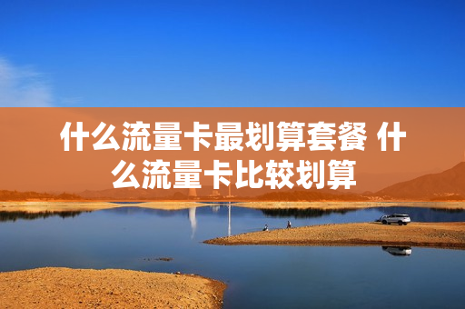 什么流量卡最划算套餐 什么流量卡比较划算