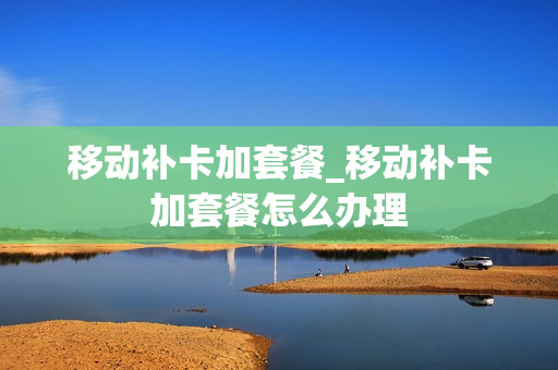 移动补卡加套餐_移动补卡加套餐怎么办理