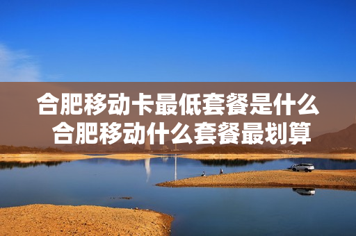 合肥移动卡最低套餐是什么 合肥移动什么套餐最划算