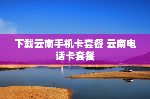 下载云南手机卡套餐 云南电话卡套餐