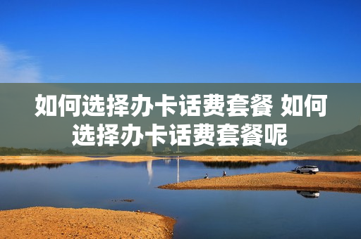 如何选择办卡话费套餐 如何选择办卡话费套餐呢