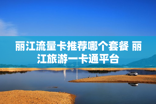 丽江流量卡推荐哪个套餐 丽江旅游一卡通平台