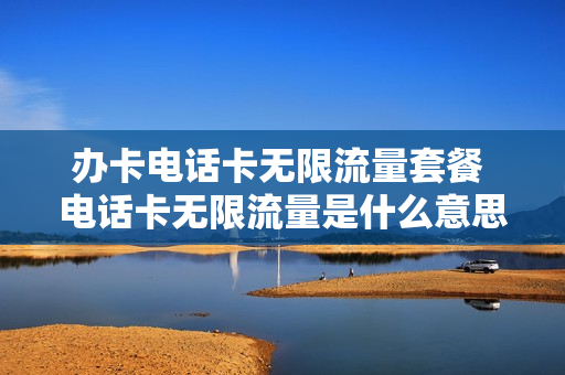 办卡电话卡无限流量套餐 电话卡无限流量是什么意思