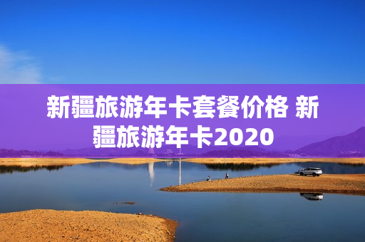 新疆旅游年卡套餐价格 新疆旅游年卡2020