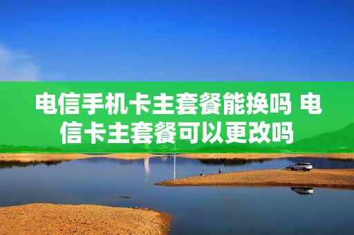 电信手机卡主套餐能换吗 电信卡主套餐可以更改吗