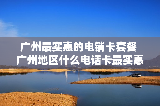 广州最实惠的电销卡套餐 广州地区什么电话卡最实惠,流量多