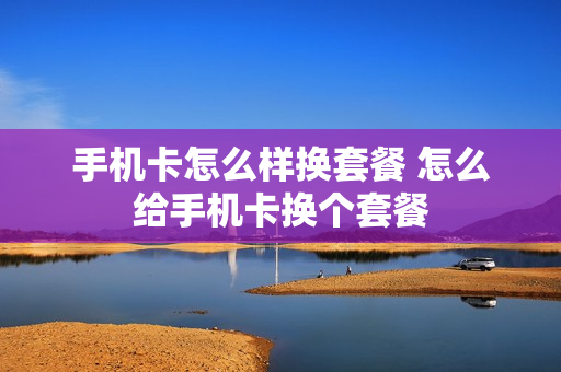 手机卡怎么样换套餐 怎么给手机卡换个套餐
