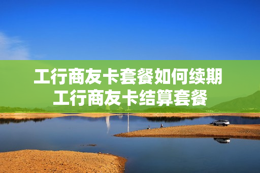 工行商友卡套餐如何续期 工行商友卡结算套餐