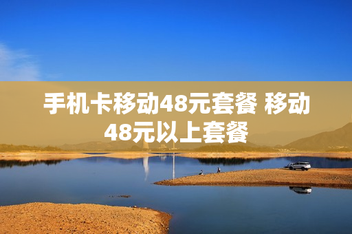 手机卡移动48元套餐 移动48元以上套餐