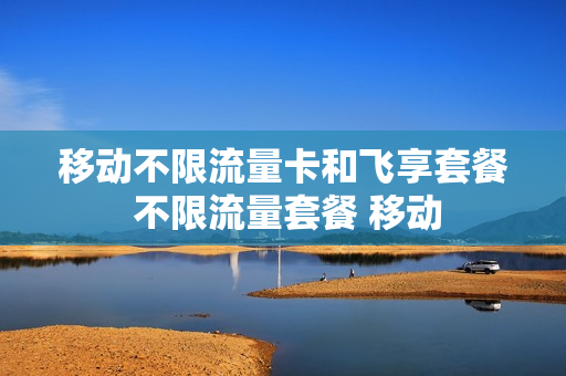 移动不限流量卡和飞享套餐 不限流量套餐 移动