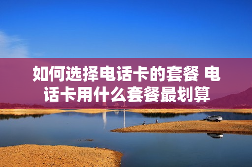 如何选择电话卡的套餐 电话卡用什么套餐最划算