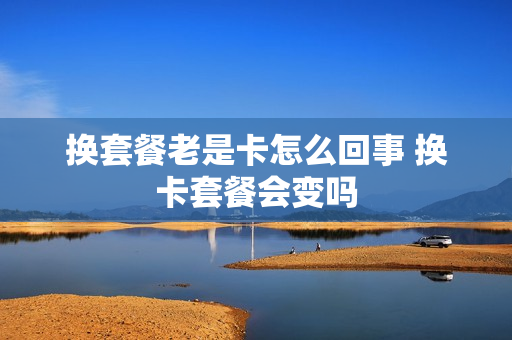 换套餐老是卡怎么回事 换卡套餐会变吗