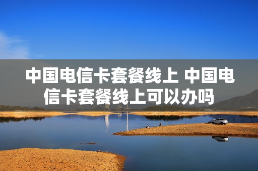 中国电信卡套餐线上 中国电信卡套餐线上可以办吗