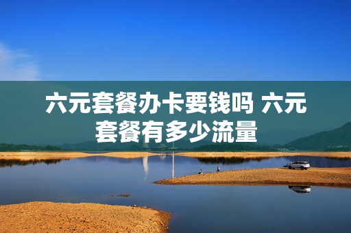 六元套餐办卡要钱吗 六元套餐有多少流量