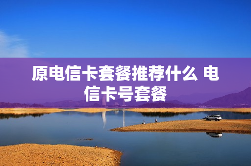 原电信卡套餐推荐什么 电信卡号套餐