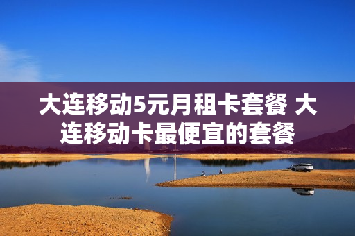 大连移动5元月租卡套餐 大连移动卡最便宜的套餐