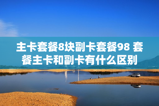 主卡套餐8块副卡套餐98 套餐主卡和副卡有什么区别