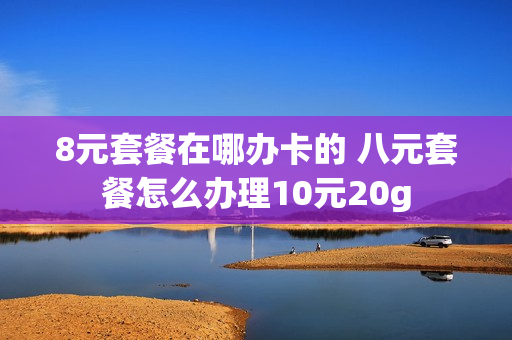8元套餐在哪办卡的 八元套餐怎么办理10元20g