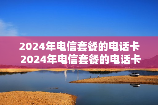 2024年电信套餐的电话卡 2024年电信套餐的电话卡是什么