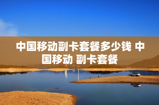 中国移动副卡套餐多少钱 中国移动 副卡套餐
