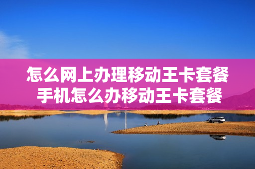 怎么网上办理移动王卡套餐 手机怎么办移动王卡套餐