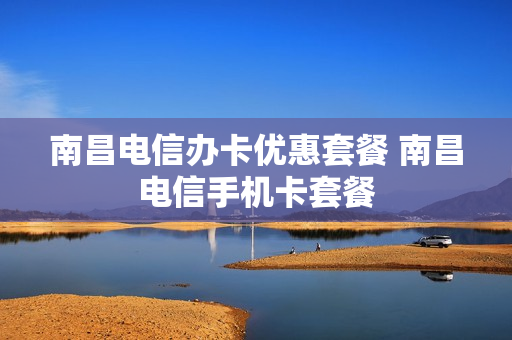南昌电信办卡优惠套餐 南昌电信手机卡套餐