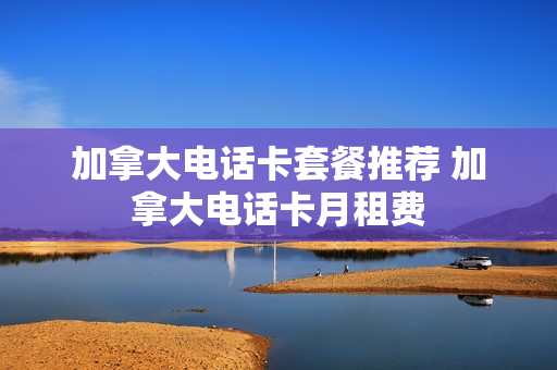 加拿大电话卡套餐推荐 加拿大电话卡月租费