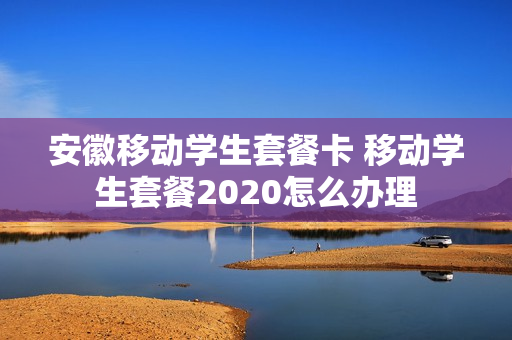 安徽移动学生套餐卡 移动学生套餐2020怎么办理