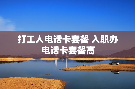 打工人电话卡套餐 入职办电话卡套餐高