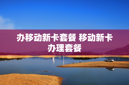 办移动新卡套餐 移动新卡办理套餐