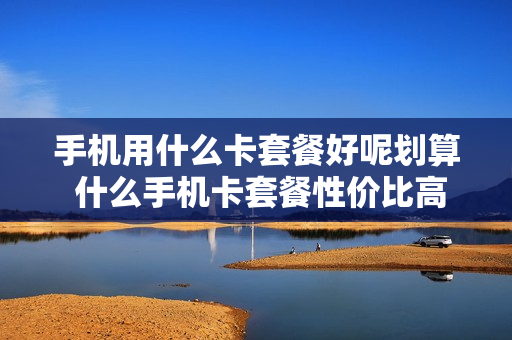 手机用什么卡套餐好呢划算 什么手机卡套餐性价比高