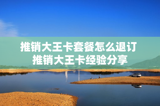 推销大王卡套餐怎么退订 推销大王卡经验分享