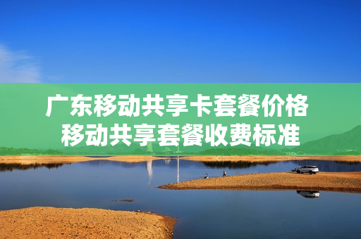 广东移动共享卡套餐价格 移动共享套餐收费标准