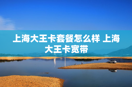 上海大王卡套餐怎么样 上海大王卡宽带