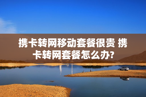 携卡转网移动套餐很贵 携卡转网套餐怎么办?
