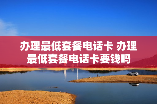 办理最低套餐电话卡 办理最低套餐电话卡要钱吗