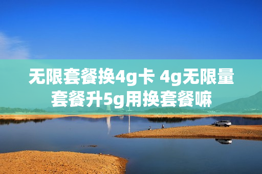 无限套餐换4g卡 4g无限量套餐升5g用换套餐嘛