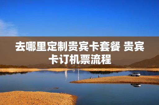 去哪里定制贵宾卡套餐 贵宾卡订机票流程