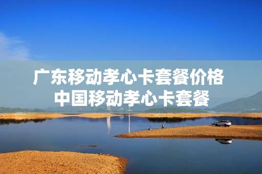 广东移动孝心卡套餐价格 中国移动孝心卡套餐