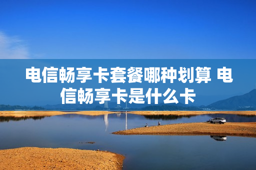 电信畅享卡套餐哪种划算 电信畅享卡是什么卡