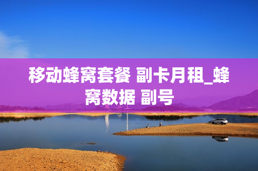 移动蜂窝套餐 副卡月租_蜂窝数据 副号