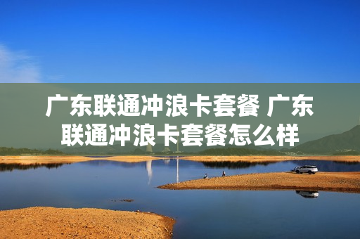广东联通冲浪卡套餐 广东联通冲浪卡套餐怎么样