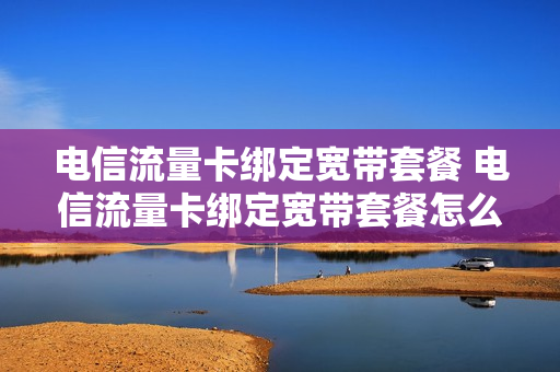 电信流量卡绑定宽带套餐 电信流量卡绑定宽带套餐怎么取消