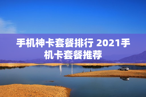 手机神卡套餐排行 2021手机卡套餐推荐