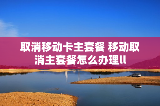 取消移动卡主套餐 移动取消主套餐怎么办理ll