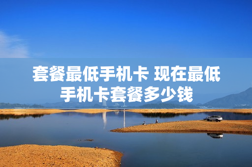 套餐最低手机卡 现在最低手机卡套餐多少钱