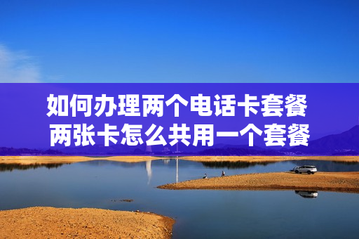 如何办理两个电话卡套餐 两张卡怎么共用一个套餐