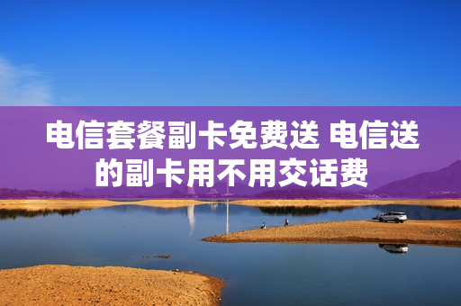 电信套餐副卡免费送 电信送的副卡用不用交话费