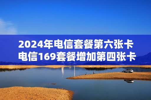 2024年电信套餐第六张卡 电信169套餐增加第四张卡